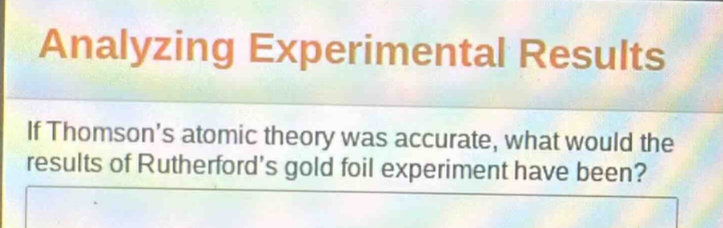 analyzing experimental results\nif thomsons atomic theory was accurate, what would the results of rutherfords gold foil experiment have been?