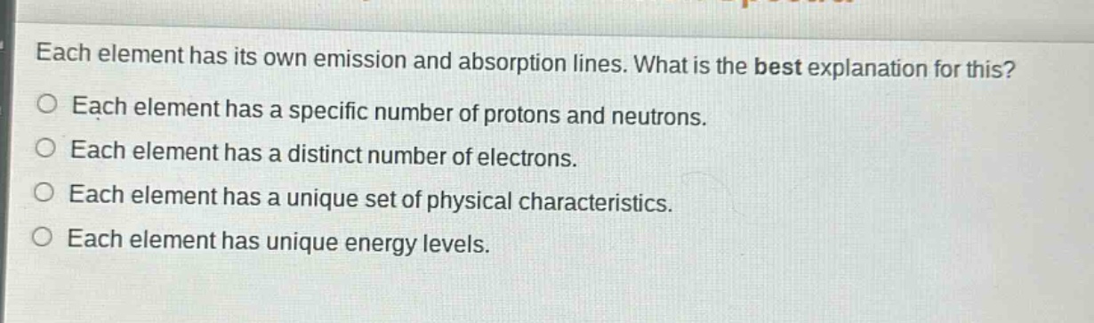 each element has its own emission and absorption lines. what is the best explanation for this?\no each element has a specific number of protons and neutrons.\no each element has a distinct number of electrons.\no each element has a unique set of physical characteristics.\no each element has unique energy levels.