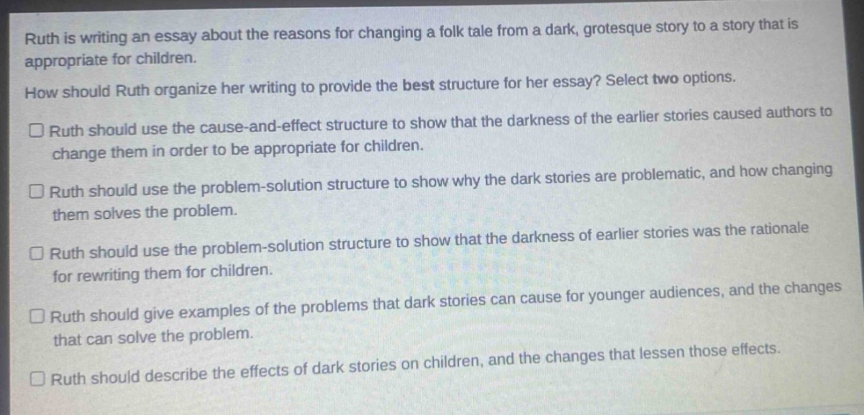 ruth is writing an essay about the reasons for changing a folk tale from a dark, grotesque story to a story that is appropriate for children. how should ruth organize her writing to provide the best structure for her essay? select two options. ruth should use the cause - and - effect structure to show that the darkness of the earlier stories caused authors to change them in order to be appropriate for children. ruth should use the problem - solution structure to show why the dark stories are problematic, and how changing them solves the problem. ruth should use the problem - solution structure to show that the darkness of earlier stories was the rationale for rewriting them for children. ruth should give examples of the problems that dark stories can cause for younger audiences, and the changes that can solve the problem. ruth should describe the effects of dark stories on children, and the changes that lessen those effects.