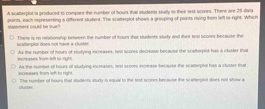 a scatterplot is produced to compare the number of hours that students study to their test scores. there are 25 data points, each representing a different student. the scatterplot shows a grouping of points rising from left to right. which statement could be true?\no there is no relationship between the number of hours that students study and their test scores because the scatterplot does not have a cluster.\no as the number of hours of studying increases, test scores decrease because the scatterplot has a cluster that increases from left to right.\no as the number of hours of studying increases, test scores increase because the scatterplot has a cluster that increases from left to right.\no the number of hours that students study is equal to the test scores because the scatterplot does not show a cluster.
