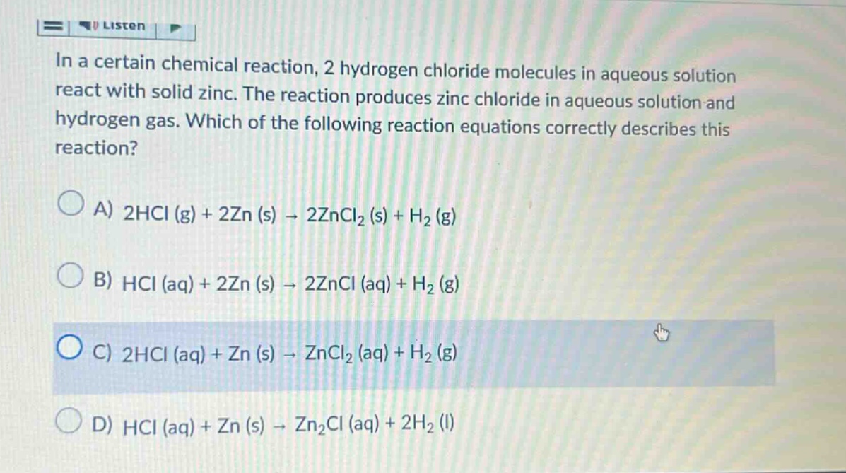 in a certain chemical reaction, 2 hydrogen chloride molecules in aqueous solution react with solid zinc. the reaction produces zinc chloride in aqueous solution and hydrogen gas. which of the following reaction equations correctly describes this reaction?\na) 2hcl (g) + 2zn (s) → 2zncl₂ (s) + h₂ (g)\nb) hcl (aq) + 2zn (s) → 2zncl (aq) + h₂ (g)\nc) 2hcl (aq) + zn (s) → zncl₂ (aq) + h₂ (g)\nd) hcl (aq) + zn (s) → zn₂cl (aq) + 2h₂ (l)