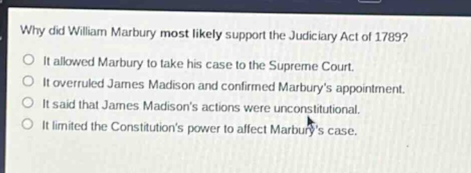 why did william marbury most likely support the judiciary act of 1789?\nit allowed marbury to take his case to the supreme court.\nit overruled james madison and confirmed marburys appointment.\nit said that james madisons actions were unconstitutional.\nit limited the constitutions power to affect marburys case.