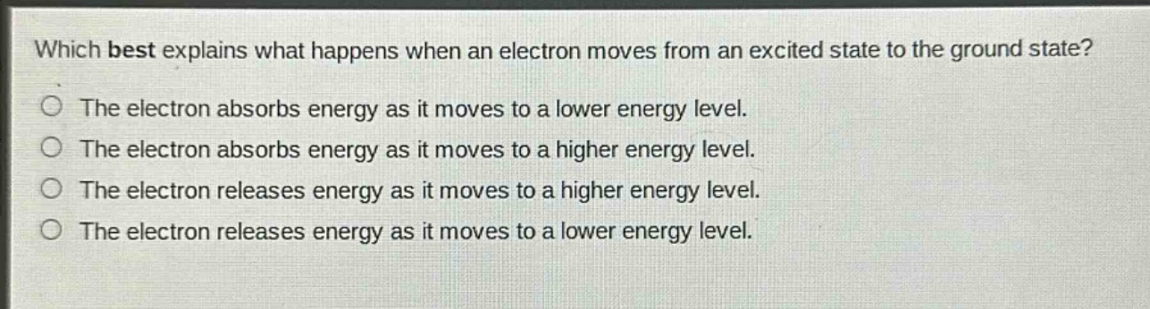 which best explains what happens when an electron moves from an excited state to the ground state?\nthe electron absorbs energy as it moves to a lower energy level.\nthe electron absorbs energy as it moves to a higher energy level.\nthe electron releases energy as it moves to a higher energy level.\nthe electron releases energy as it moves to a lower energy level.