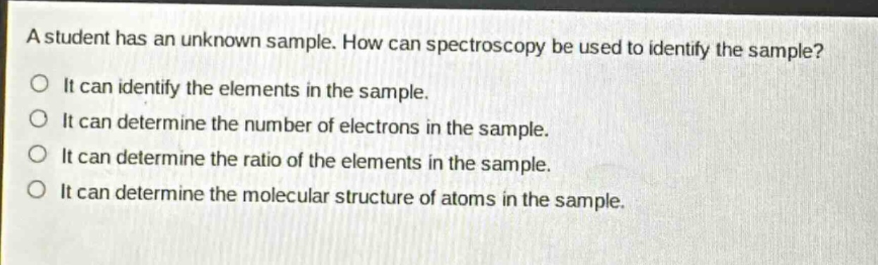 a student has an unknown sample. how can spectroscopy be used to identify the sample?\nit can identify the elements in the sample.\nit can determine the number of electrons in the sample.\nit can determine the ratio of the elements in the sample.\nit can determine the molecular structure of atoms in the sample.