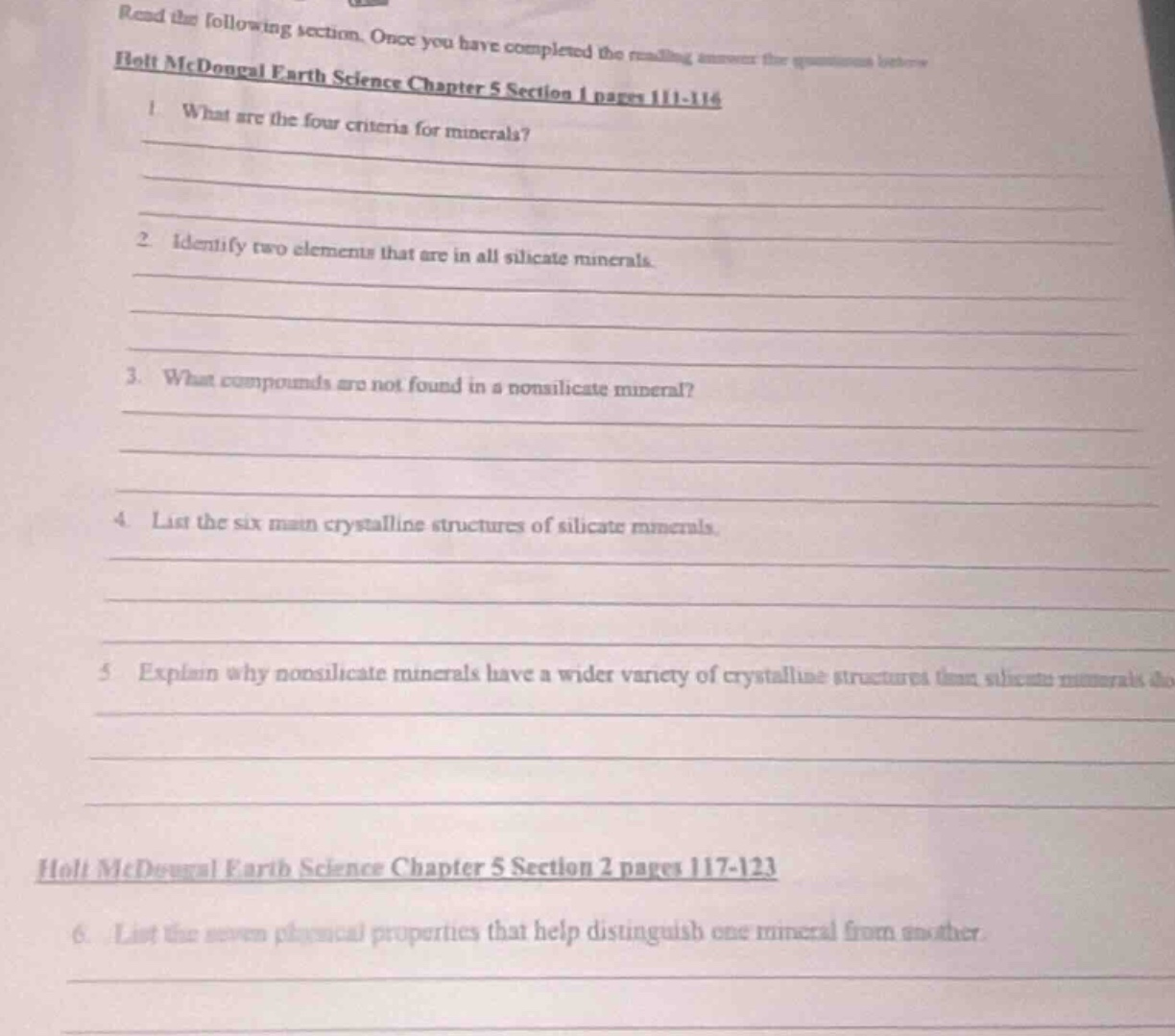 read the following section. once you have completed the reading answer the questions below\nholt mcdougal earth science chapter 5 section 1 pages 111 - 116\n1. what are the four criteria for minerals?\n2. identify two elements that are in all silicate minerals.\n3. what compounds are not found in a nonsilicate mineral?\n4. list the six main crystalline structures of silicate minerals.\n5. explain why nonsilicate minerals have a wider variety of crystalline structures than silicate minerals do.\nholt mcdougal earth science chapter 5 section 2 pages 117 - 123\n6. list the seven physical properties that help distinguish one mineral from another