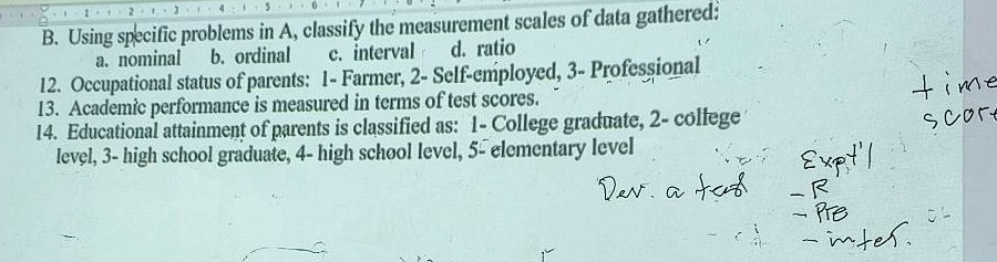 b. using specific problems in a, classify the measurement scales of data gathered: a. nominal b. ordinal c. interval d. ratio 12. occupational status of parents: 1 - farmer, 2 - self - employed, 3 - professional 13. academic performance is measured in terms of test scores. 14. educational attainment of parents is classified as: 1 - college graduate, 2 - college level, 3 - high school graduate, 4 - high school level, 5 - elementary level