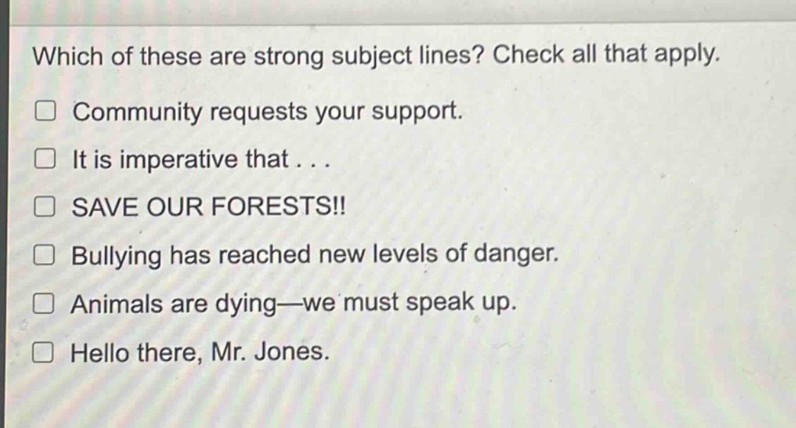 which of these are strong subject lines? check all that apply.\n□ community requests your support.\n□ it is imperative that . . .\n□ save our forests!!\n□ bullying has reached new levels of danger.\n□ animals are dying—we must speak up.\n□ hello there, mr. jones.