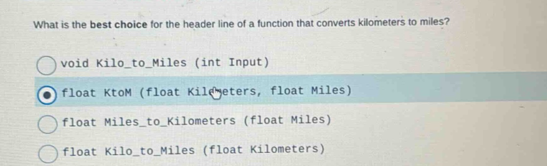 what is the best choice for the header line of a function that converts kilometers to miles?\nvoid kilo_to_miles (int input)\nfloat ktom (float kilometers, float miles)\nfloat miles_to_kilometers (float miles)\nfloat kilo_to_miles (float kilometers)