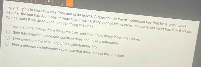 rory is trying to identify a tree from one of its leaves. a question on the dichotomous key that he is using asks whether the leaf has 3 - 5 lobes or more than 5 lobes. rory cannot tell whether the leaf in his hand has 5 or 6 lobes. what should rory do to continue identifying the tree?\nlook at other leaves from the same tree, and count how many lobes they have.\nskip this question, since one question does not make a difference.\nstart over from the beginning of the dichotomous key.\nfind a different dichotomous key to use that does not ask this question.