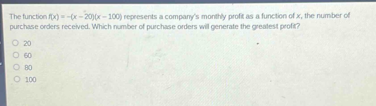 the function f(x)=-(x - 20)(x - 100) represents a companys monthly profit as a function of x, the number of purchase orders received. which number of purchase orders will generate the greatest profit?\n20\n60\n80\n100