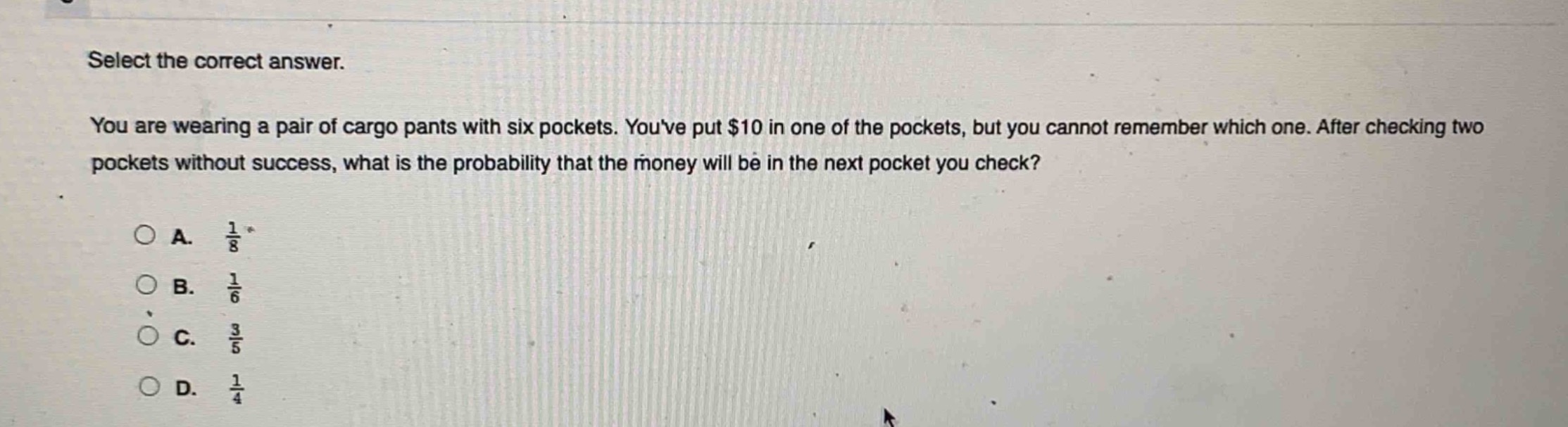 select the correct answer.\nyou are wearing a pair of cargo pants with six pockets. youve put $10 in one of the pockets, but you cannot remember which one. after checking two pockets without success, what is the probability that the money will be in the next pocket you check?\na. $\frac{1}{8}$\nb. $\frac{1}{6}$\nc. $\frac{3}{5}$\nd. $\frac{1}{4}$
