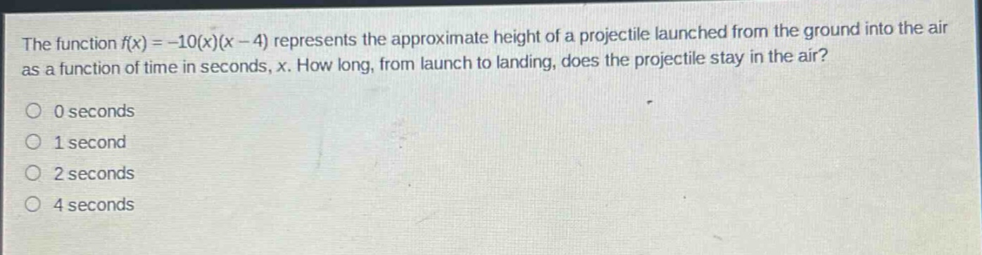 the function f(x)=-10(x)(x - 4) represents the approximate height of a projectile launched from the ground into the air as a function of time in seconds, x. how long, from launch to landing, does the projectile stay in the air?\n0 seconds\n1 second\n2 seconds\n4 seconds