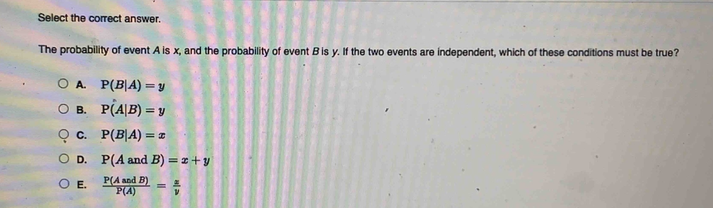 select the correct answer.\nthe probability of event a is x, and the probability of event b is y. if the two events are independent, which of these conditions must be true?\na. p(b|a)=y\nb. p(a|b)=y\nc. p(b|a)=x\nd. p(a and b)=x + y\ne. $\frac{p(a and b)}{p(a)}=\frac{x}{y}$