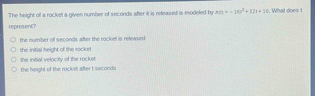 the height of a rocket a given number of seconds after it is released is modeled by h(t)= - 16t²+32t + 10. what does t represent?\n the number of seconds after the rocket is released\n the initial height of the rocket\n the initial velocity of the rocket\n the height of the rocket after t seconds