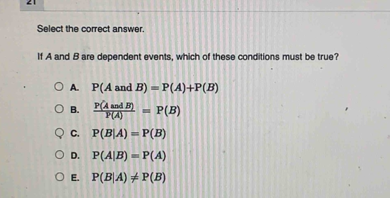 select the correct answer. if a and b are dependent events, which of these conditions must be true? a. p(a and b)=p(a)+p(b) b. $\frac{p(a\text{ and }b)}{p(a)} = p(b)$ c. p(b|a)=p(b) d. p(a|b)=p(a) e. p(b|a)≠p(b)