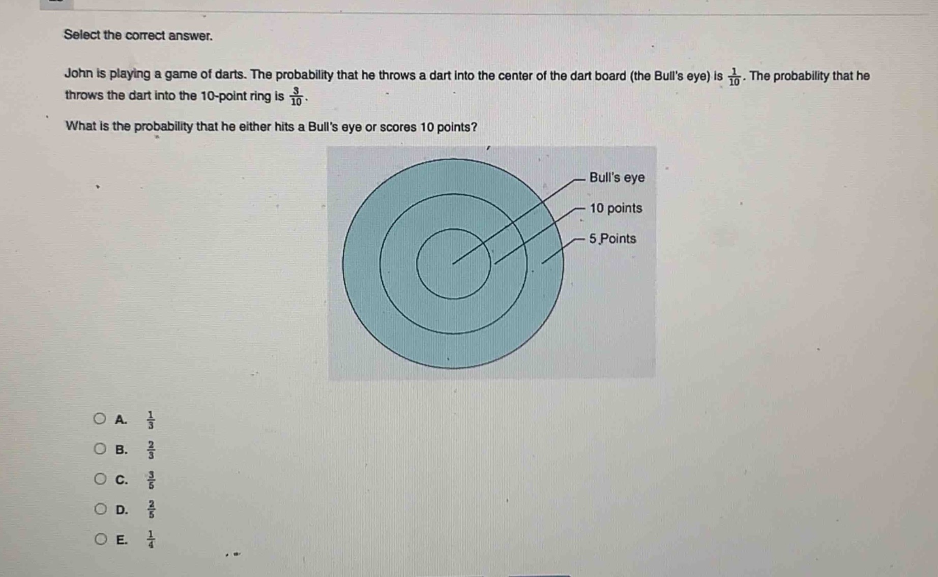 select the correct answer. john is playing a game of darts. the probability that he throws a dart into the center of the dart board (the bulls eye) is $\frac{1}{10}$. the probability that he throws the dart into the 10 - point ring is $\frac{3}{10}$. what is the probability that he either hits a bulls eye or scores 10 points? a. $\frac{1}{3}$ b. $\frac{2}{3}$ c. $\frac{3}{5}$ d. $\frac{2}{5}$ e. $\frac{1}{4}$