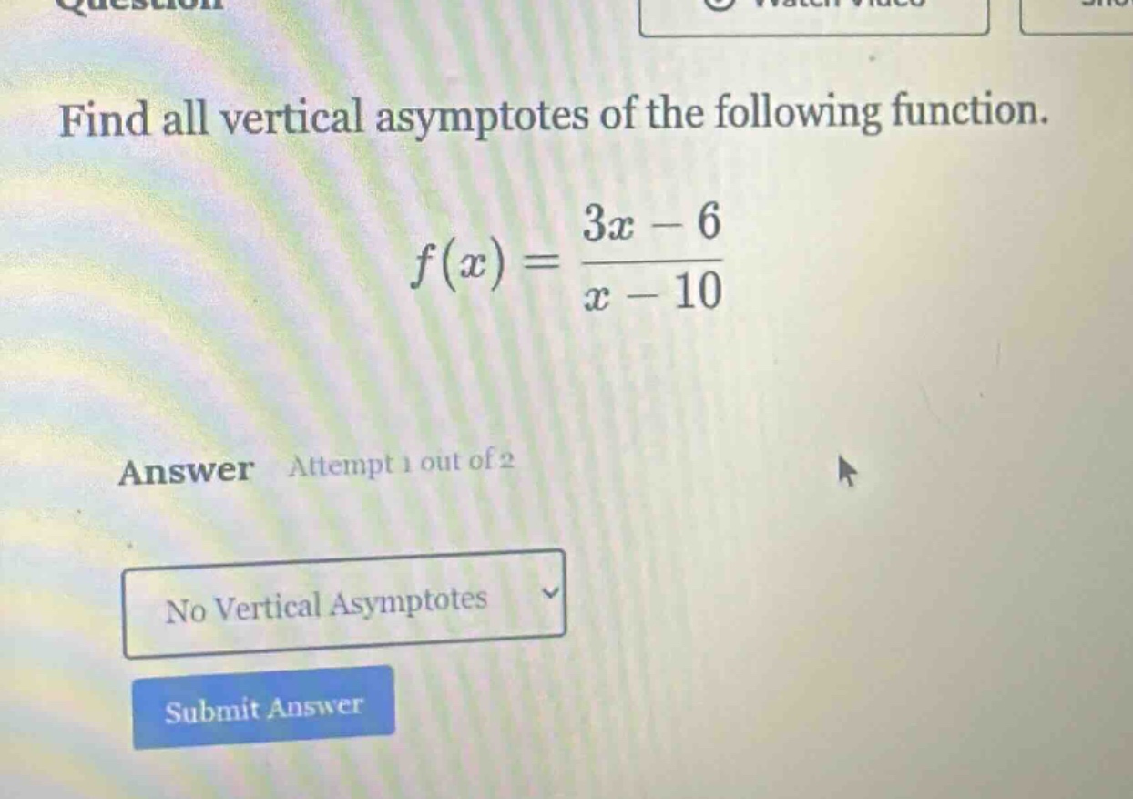 find all vertical asymptotes of the following function.\nf(x)=\frac{3x - 6}{x - 10}\nanswer attempt 1 out of 2\nno vertical asymptotes\nsubmit answer