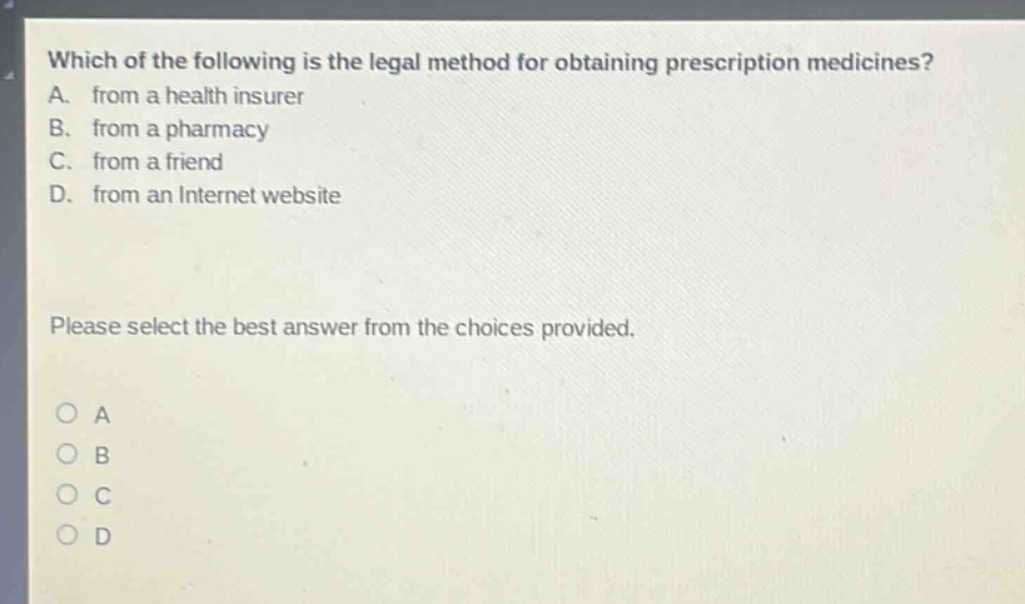 which of the following is the legal method for obtaining prescription medicines? a. from a health insurer b. from a pharmacy c. from a friend d. from an internet website please select the best answer from the choices provided. o a o b o c o d