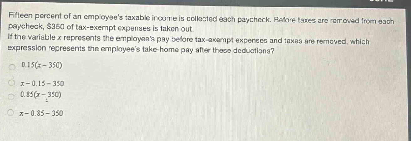 fifteen percent of an employees taxable income is collected each paycheck. before taxes are removed from each paycheck, $350 of tax - exempt expenses is taken out. if the variable $x$ represents the employees pay before tax - exempt expenses and taxes are removed, which expression represents the employees take - home pay after these deductions?\n0.15(x - 350)\nx - 0.15 - 350\n0.85(x - 350)\nx - 0.85 - 350