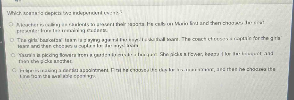 which scenario depicts two independent events?\na teacher is calling on students to present their reports. he calls on mario first and then chooses the next presenter from the remaining students.\nthe girls basketball team is playing against the boys basketball team. the coach chooses a captain for the girls team and then chooses a captain for the boys team.\nyasmin is picking flowers from a garden to create a bouquet. she picks a flower, keeps it for the bouquet, and then she picks another.\nfelipe is making a dentist appointment. first he chooses the day for his appointment, and then he chooses the time from the available openings.