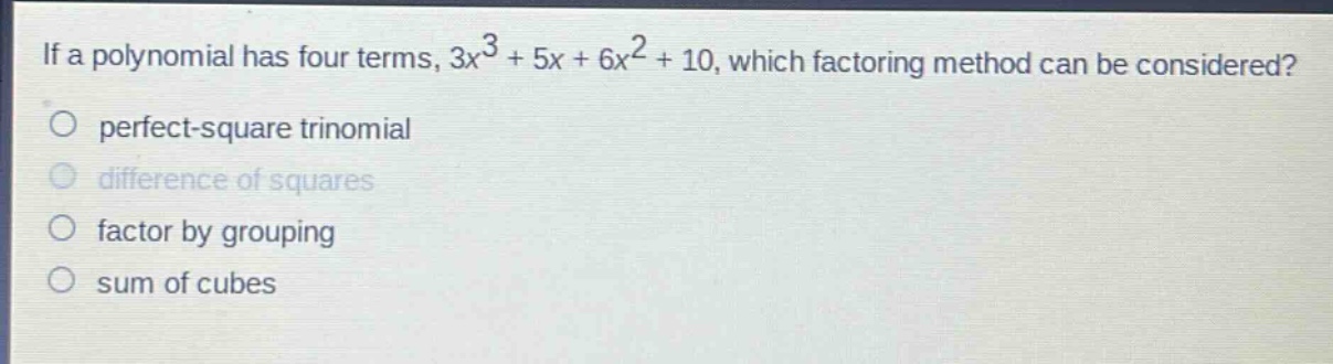 if a polynomial has four terms, $3x^{3}+5x + 6x^{2}+10$, which factoring method can be considered?\nperfect - square trinomial\ndifference of squares\nfactor by grouping\nsum of cubes