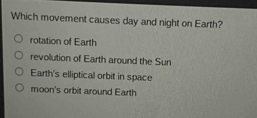 which movement causes day and night on earth?\no rotation of earth\no revolution of earth around the sun\no earths elliptical orbit in space\no moons orbit around earth