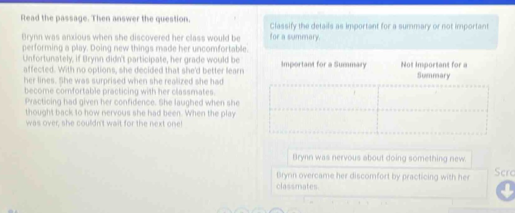 read the passage. then answer the question. brynn was anxious when she discovered her class would be performing a play. doing new things made her uncomfortable. unfortunately, if brynn didnt participate, her grade would be affected. with no options, she decided that shed better learn her lines. she was surprised when she realized she had become comfortable practicing with her classmates. practicing had given her confidence. she laughed when she thought back to how nervous she had been. when the play was over, she couldnt wait for the next one! classify the details as important for a summary or not important for a summary. important for a summary not important for a summary brynn was nervous about doing something new. brynn overcame her discomfort by practicing with her classmates.