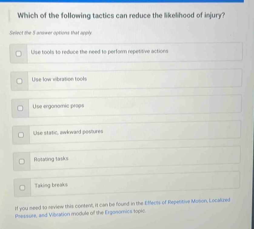 which of the following tactics can reduce the likelihood of injury? select the 5 answer options that apply. use tools to reduce the need to perform repetitive actions use low vibration tools use ergonomic props use static, awkward postures rotating tasks taking breaks if you need to review this content, it can be found in the effects of repetitive motion, localized pressure, and vibration module of the ergonomics topic.