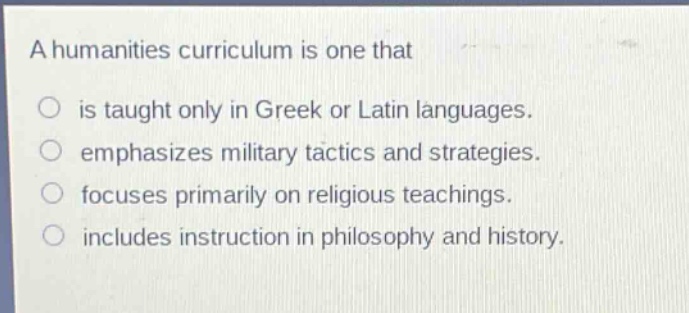 a humanities curriculum is one that\n○ is taught only in greek or latin languages.\n○ emphasizes military tactics and strategies.\n○ focuses primarily on religious teachings.\n○ includes instruction in philosophy and history.
