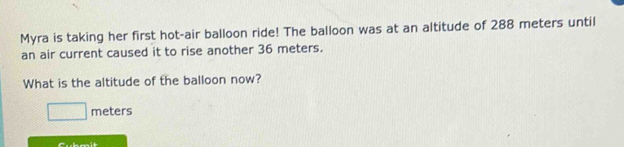 myra is taking her first hot - air balloon ride! the balloon was at an altitude of 288 meters until an air current caused it to rise another 36 meters. what is the altitude of the balloon now? meters