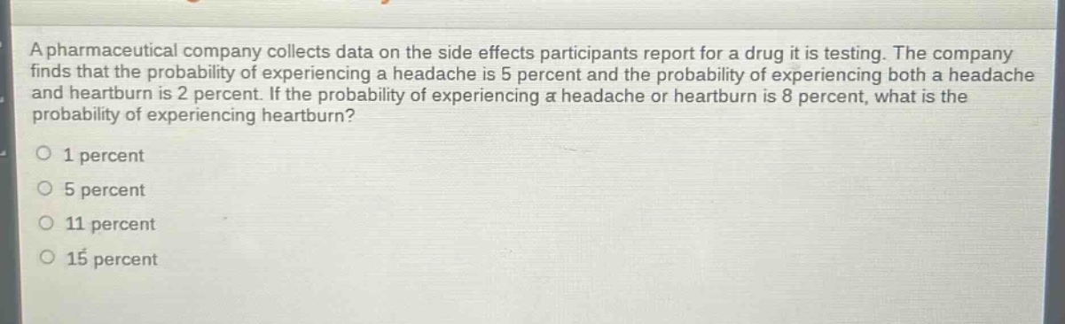 a pharmaceutical company collects data on the side effects participants report for a drug it is testing. the company finds that the probability of experiencing a headache is 5 percent and the probability of experiencing both a headache and heartburn is 2 percent. if the probability of experiencing a headache or heartburn is 8 percent, what is the probability of experiencing heartburn?\no 1 percent\no 5 percent\no 11 percent\no 15 percent