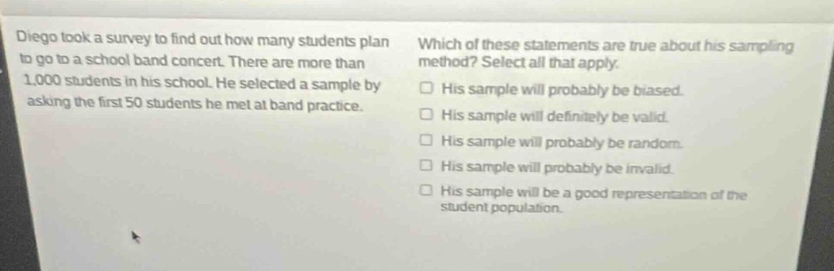 diego took a survey to find out how many students plan to go to a school band concert. there are more than 1,000 students in his school. he selected a sample by asking the first 50 students he met at band practice. which of these statements are true about his sampling method? select all that apply. his sample will probably be biased. his sample will definitely be valid. his sample will probably be random. his sample will probably be invalid. his sample will be a good representation of the student population.