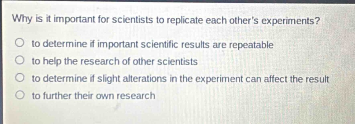 why is it important for scientists to replicate each others experiments?\n to determine if important scientific results are repeatable\n to help the research of other scientists\n to determine if slight alterations in the experiment can affect the result\n to further their own research