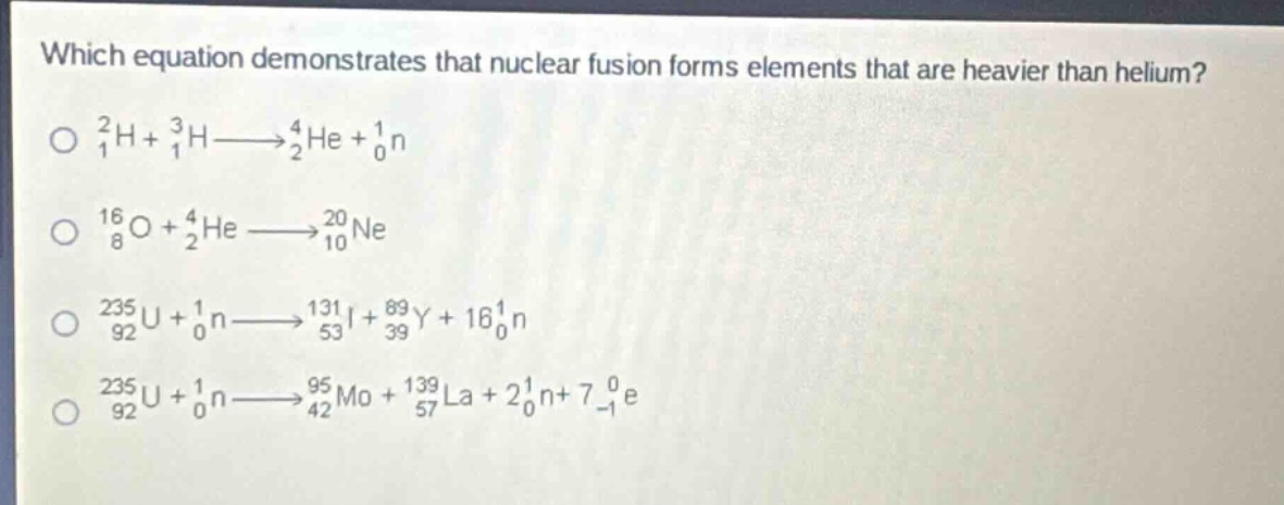 which equation demonstrates that nuclear fusion forms elements that are heavier than helium?\n$_{1}^{2}h + _{1}^{3}h\\longrightarrow_{2}^{4}he + _{0}^{1}n$\n$_{8}^{16}o + _{2}^{4}he\\longrightarrow_{10}^{20}ne$\n$_{92}^{235}u + _{0}^{1}n\\longrightarrow_{53}^{131}i + _{39}^{89}y + 16_{0}^{1}n$\n$_{92}^{235}u + _{0}^{1}n\\longrightarrow_{42}^{95}mo + _{57}^{139}la + 2_{0}^{1}n+7_{-1}^{0}e$