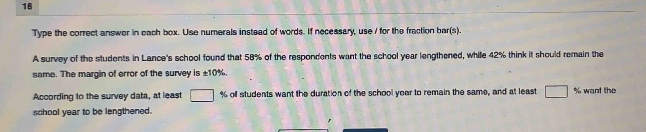 type the correct answer in each box. use numerals instead of words. if necessary, use / for the fraction bar(s). a survey of the students in lances school found that 58% of the respondents want the school year lengthened, while 42% think it should remain the same. the margin of error of the survey is ±10%. according to the survey data, at least % of students want the duration of the school year to remain the same, and at least % want the school year to be lengthened.