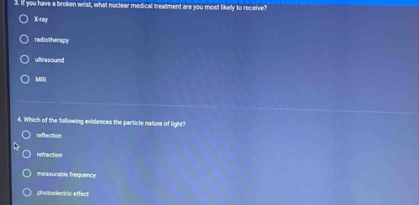 3. if you have a broken wrist, what nuclear medical treatment are you most likely to receive?\nx - ray\nradiotherapy\nultrasound\nmri\n4. which of the following evidences the particle nature of light?\nreflection\nrefraction\nmeasurable frequency\ntphotoelectric effect