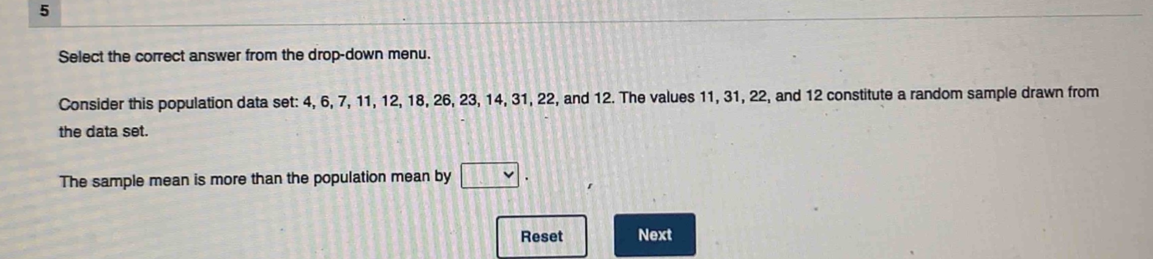 select the correct answer from the drop - down menu. consider this population data set: 4, 6, 7, 11, 12, 18, 26, 23, 14, 31, 22, and 12. the values 11, 31, 22, and 12 constitute a random sample drawn from the data set. the sample mean is more than the population mean by