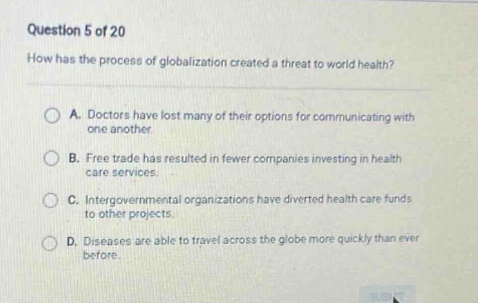 question 5 of 20\nhow has the process of globalization created a threat to world health?\na. doctors have lost many of their options for communicating with one another.\nb. free trade has resulted in fewer companies investing in health care services.\nc. intergovernmental organizations have diverted health care funds to other projects.\nd. diseases are able to travel across the globe more quickly than ever before.