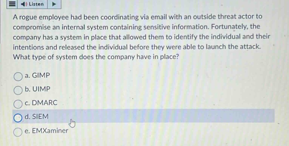 a rogue employee had been coordinating via email with an outside threat actor to compromise an internal system containing sensitive information. fortunately, the company has a system in place that allowed them to identify the individual and their intentions and released the individual before they were able to launch the attack. what type of system does the company have in place?\n\na. gimp\nb. uimp\nc. dmarc\nd. siem\ne. emxaminer