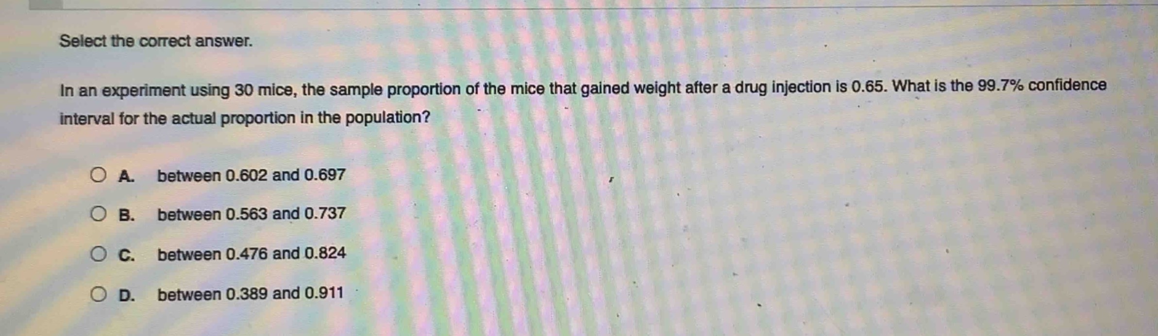 select the correct answer.\nin an experiment using 30 mice, the sample proportion of the mice that gained weight after a drug injection is 0.65. what is the 99.7% confidence interval for the actual proportion in the population?\n\na. between 0.602 and 0.697\nb. between 0.563 and 0.737\nc. between 0.476 and 0.824\nd. between 0.389 and 0.911