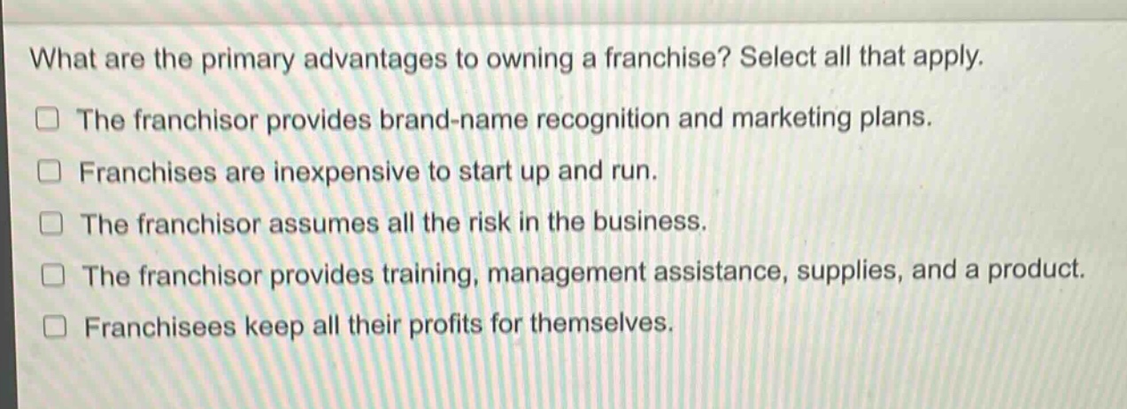 what are the primary advantages to owning a franchise? select all that apply.\nthe franchisor provides brand - name recognition and marketing plans.\nfranchises are inexpensive to start up and run.\nthe franchisor assumes all the risk in the business.\nthe franchisor provides training, management assistance, supplies, and a product.\nfranchisees keep all their profits for themselves.