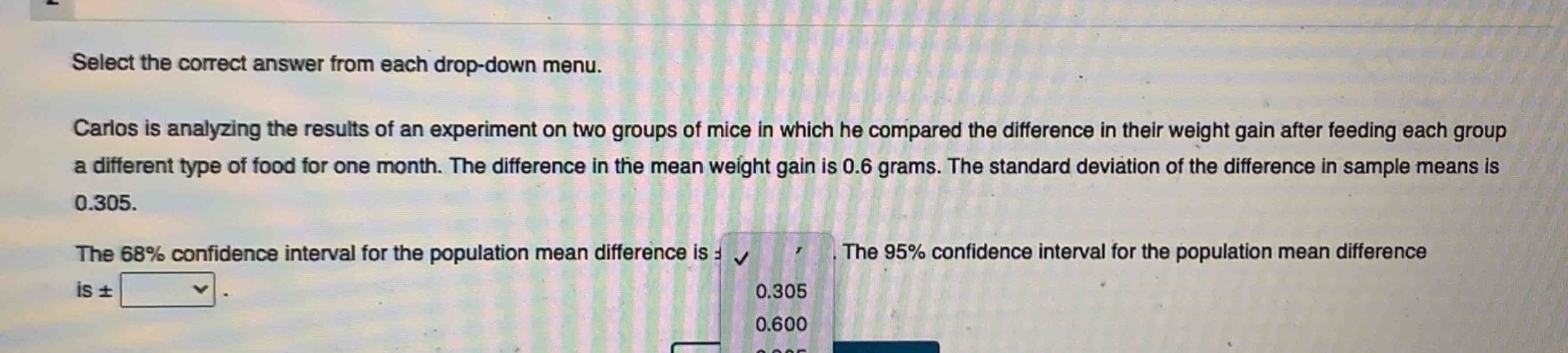 select the correct answer from each drop - down menu. carlos is analyzing the results of an experiment on two groups of mice in which he compared the difference in their weight gain after feeding each group a different type of food for one month. the difference in the mean weight gain is 0.6 grams. the standard deviation of the difference in sample means is 0.305. the 68% confidence interval for the population mean difference is ±. the 95% confidence interval for the population mean difference is ±.