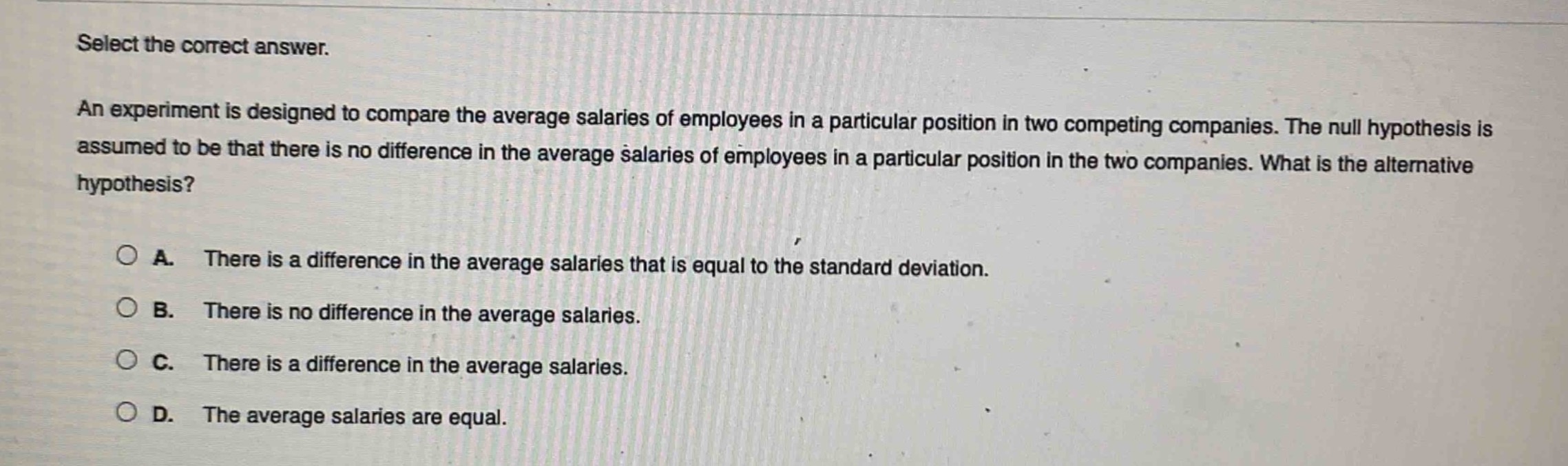 select the correct answer.\nan experiment is designed to compare the average salaries of employees in a particular position in two competing companies. the null hypothesis is assumed to be that there is no difference in the average salaries of employees in a particular position in the two companies. what is the alternative hypothesis?\n\na. there is a difference in the average salaries that is equal to the standard deviation.\nb. there is no difference in the average salaries.\nc. there is a difference in the average salaries.\nd. the average salaries are equal.