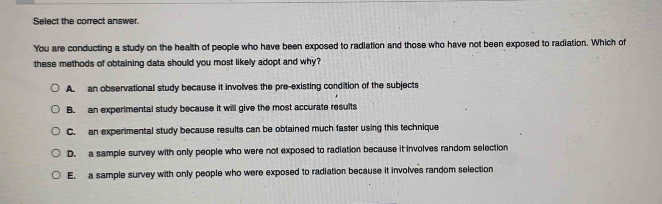 select the correct answer.\nyou are conducting a study on the health of people who have been exposed to radiation and those who have not been exposed to radiation. which of these methods of obtaining data should you most likely adopt and why?\na. an observational study because it involves the pre - existing condition of the subjects\nb. an experimental study because it will give the most accurate results\nc. an experimental study because results can be obtained much faster using this technique\nd. a sample survey with only people who were not exposed to radiation because it involves random selection\ne. a sample survey with only people who were exposed to radiation because it involves random selection