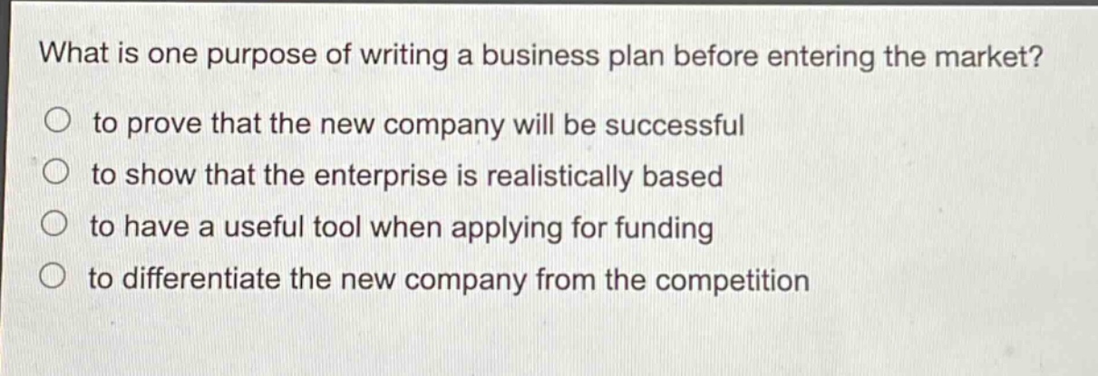 what is one purpose of writing a business plan before entering the market?\n○ to prove that the new company will be successful\n○ to show that the enterprise is realistically based\n○ to have a useful tool when applying for funding\n○ to differentiate the new company from the competition
