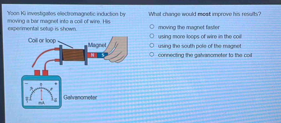 yoon ki investigates electromagnetic induction by moving a bar magnet into a coil of wire. his experimental setup is shown. what change would most improve his results? moving the magnet faster using more loops of wire in the coil using the south pole of the magnet connecting the galvanometer to the coil