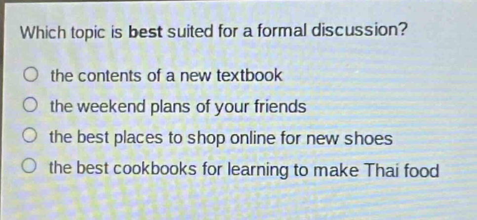 which topic is best suited for a formal discussion?\n○ the contents of a new textbook\n○ the weekend plans of your friends\n○ the best places to shop online for new shoes\n○ the best cookbooks for learning to make thai food