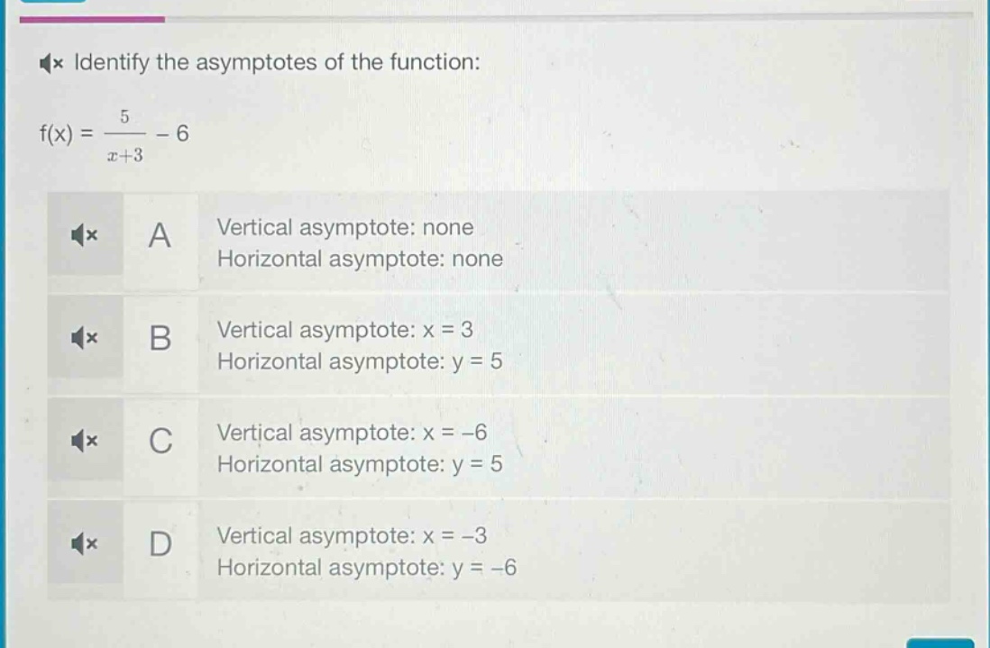 identify the asymptotes of the function: f(x) = \\frac{5}{x + 3}-6\na vertical asymptote: none horizontal asymptote: none\nb vertical asymptote: x = 3 horizontal asymptote: y = 5\nc vertical asymptote: x = -6 horizontal asymptote: y = 5\nd vertical asymptote: x = -3 horizontal asymptote: y = -6