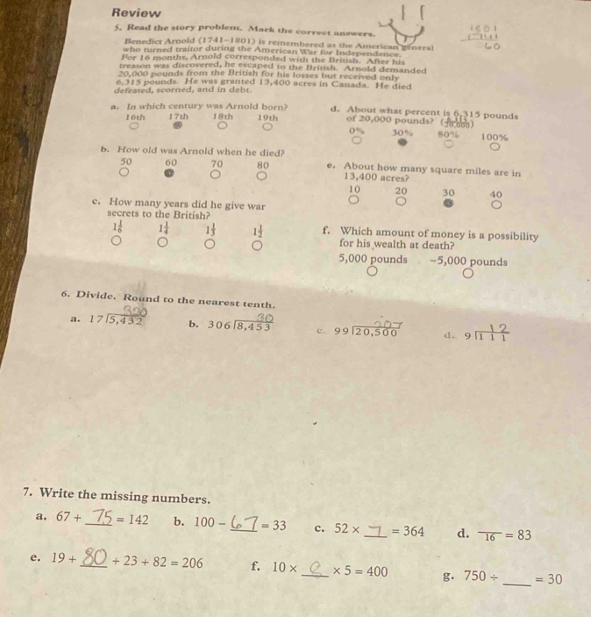 review\n5. read the story problem. mark the correct answers.\nbenedict arnold (1741 - 1801) is remembered as the american general who turned traitor during the american war for independence. when his treason was discovered, he escaped to the british. after his treason was discovered, he escaped to the british. arnold demanded 20,000 pounds from the british for his losses but received only 6,315 pounds. he was granted 13,400 acres in canada. he died defeated, scorned, and in debt.\na. in which century was arnold born?\n16th 17th 18th 19th\nb. how old was arnold when he died?\n50 60 70 80\nc. how many years did he give war secrets to the british?\n1 1/6 1 1/4 1 1/3 1 1/2\nd. about what percent is 6,315 pounds of 20,000 pounds?\n0% 30% 80% 100%\ne. about how many square miles are in 13,400 acres?\n10 20 30 40\nf. which amount of money is a possibility for his wealth at death?\n5,000 pounds -5,000 pounds\n6. divide. round to the nearest tenth.\na. 17|5,432 b. 306|8,453 c. 99|20,500 d. 9|112\n7. write the missing numbers.\na. 67 + ___ = 142 b. 100 - ___ = 33 c. 52×___ = 364 d. ___÷16 = 83\ne. 19 + ___ + 23 + 82 = 206 f. 10×___×5 = 400 g. 750÷___ = 30