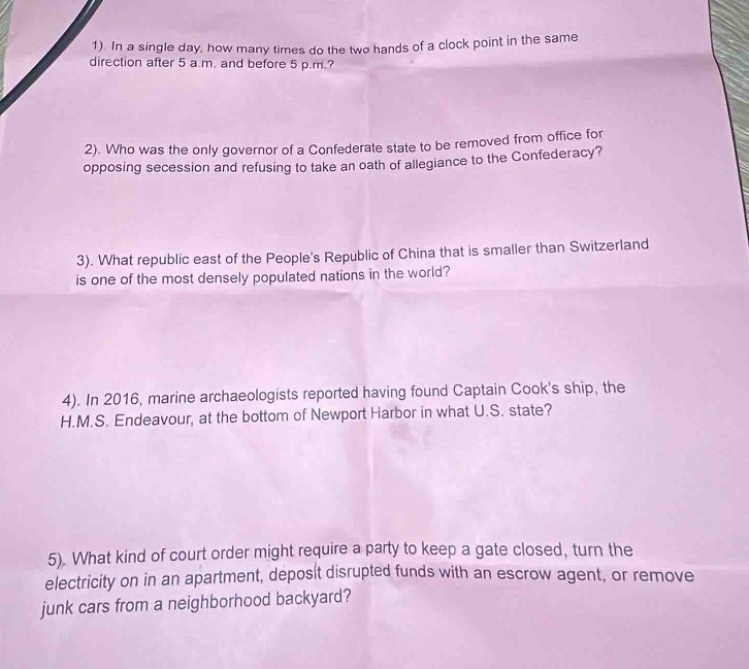 1) in a single day, how many times do the two hands of a clock point in the same direction after 5 a.m. and before 5 p.m.?\n2) who was the only governor of a confederate state to be removed from office for opposing secession and refusing to take an oath of allegiance to the confederacy?\n3) what republic east of the peoples republic of china that is smaller than switzerland is one of the most densely populated nations in the world?\n4) in 2016, marine archaeologists reported having found captain cooks ship, the h.m.s. endeavour, at the bottom of newport harbor in what u.s. state?\n5) what kind of court order might require a party to keep a gate closed, turn the electricity on in an apartment, deposit disrupted funds with an escrow agent, or remove junk cars from a neighborhood backyard?